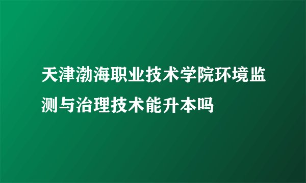 天津渤海职业技术学院环境监测与治理技术能升本吗