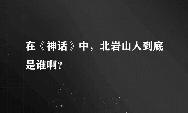 在《神话》中，北岩山人到底是谁啊？