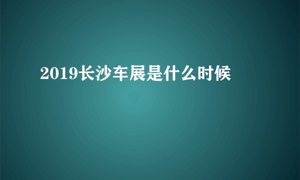 2019长沙车展是什么时候