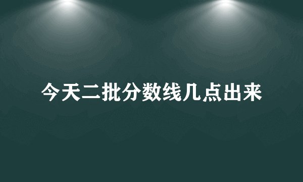 今天二批分数线几点出来