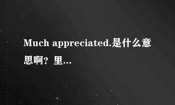 Much appreciated.是什么意思啊？里面的appreciated怎么解释，它在这里是形容词吗？