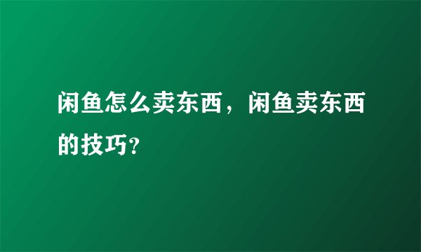 闲鱼怎么卖东西，闲鱼卖东西的技巧？