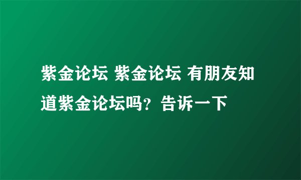紫金论坛 紫金论坛 有朋友知道紫金论坛吗？告诉一下