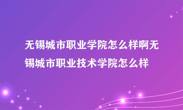 无锡城市职业学院怎么样啊无锡城市职业技术学院怎么样