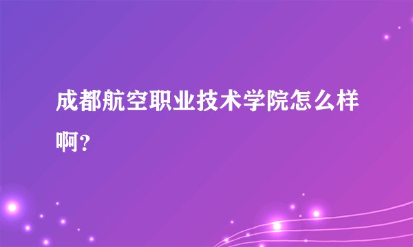 成都航空职业技术学院怎么样啊？