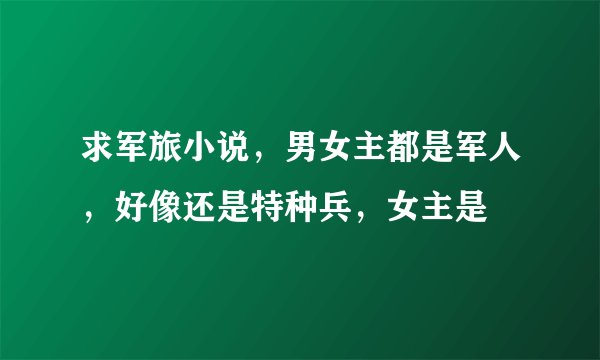 求军旅小说，男女主都是军人，好像还是特种兵，女主是