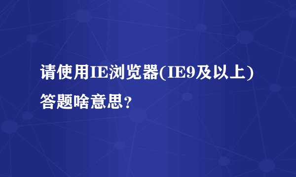 请使用IE浏览器(IE9及以上)答题啥意思？