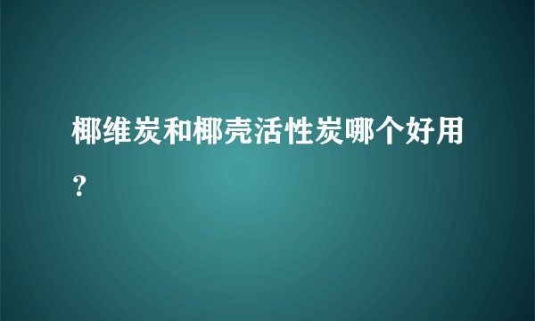 椰维炭和椰壳活性炭哪个好用？