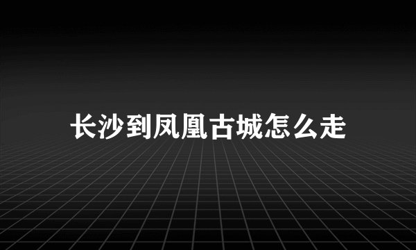 长沙到凤凰古城怎么走