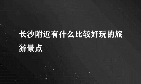 长沙附近有什么比较好玩的旅游景点
