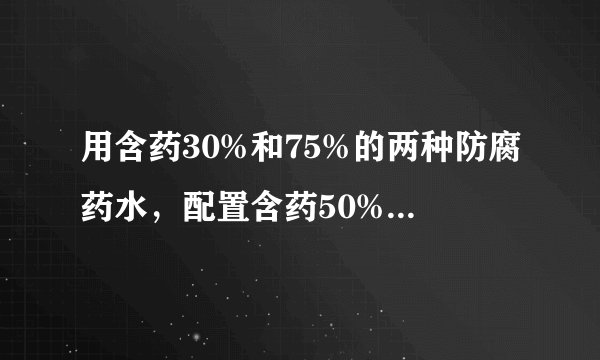 用含药30%和75%的两种防腐药水，配置含药50%的防腐药水18kg，两种药水各需取多少？