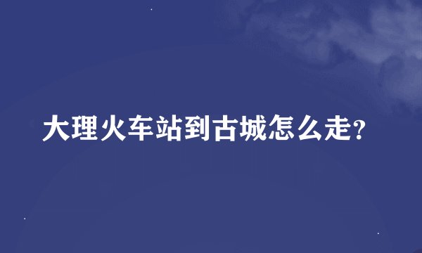 大理火车站到古城怎么走？