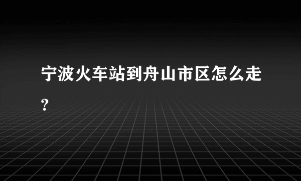 宁波火车站到舟山市区怎么走？