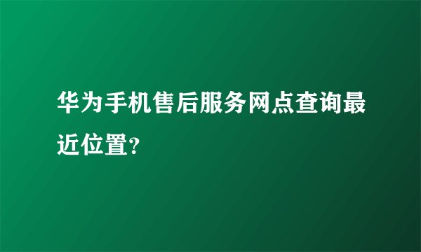 华为手机售后服务网点查询最近位置？