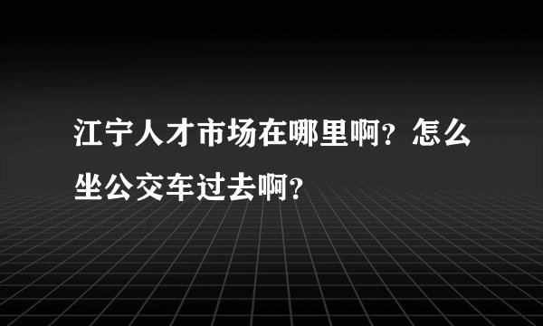 江宁人才市场在哪里啊？怎么坐公交车过去啊？