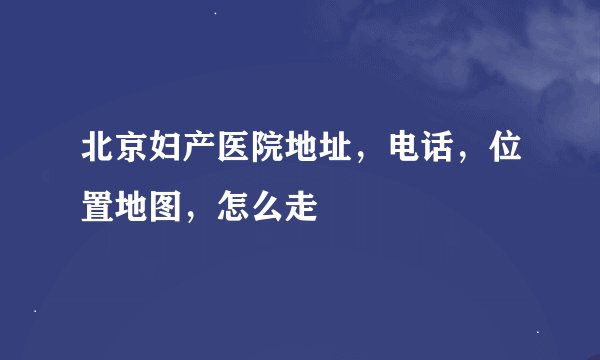北京妇产医院地址，电话，位置地图，怎么走