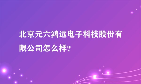 北京元六鸿远电子科技股份有限公司怎么样？