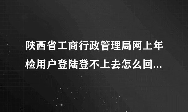 陕西省工商行政管理局网上年检用户登陆登不上去怎么回事 去政务大厅都要带什么东西