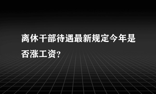 离休干部待遇最新规定今年是否涨工资？