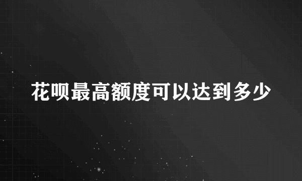 花呗最高额度可以达到多少