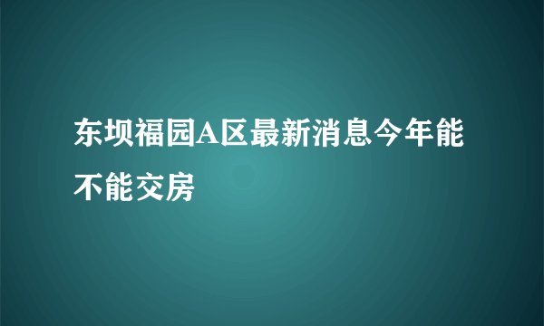东坝福园A区最新消息今年能不能交房