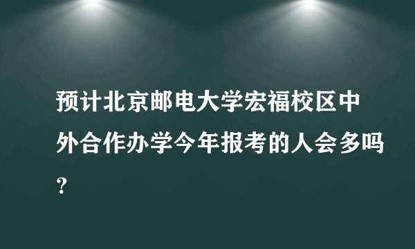 预计北京邮电大学宏福校区中外合作办学今年报考的人会多吗？