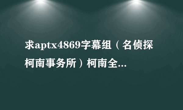求aptx4869字幕组（名侦探柯南事务所）柯南全集 TV全集（包括剧场版） 要有源 想收藏用