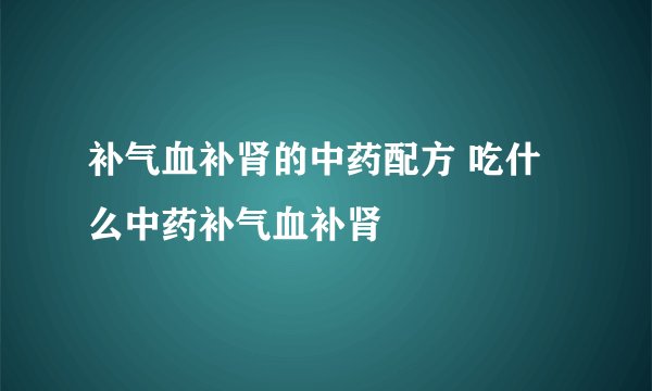 补气血补肾的中药配方 吃什么中药补气血补肾