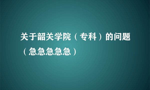 关于韶关学院（专科）的问题（急急急急急）
