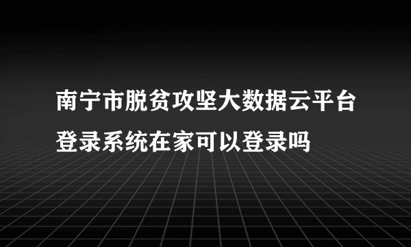南宁市脱贫攻坚大数据云平台登录系统在家可以登录吗