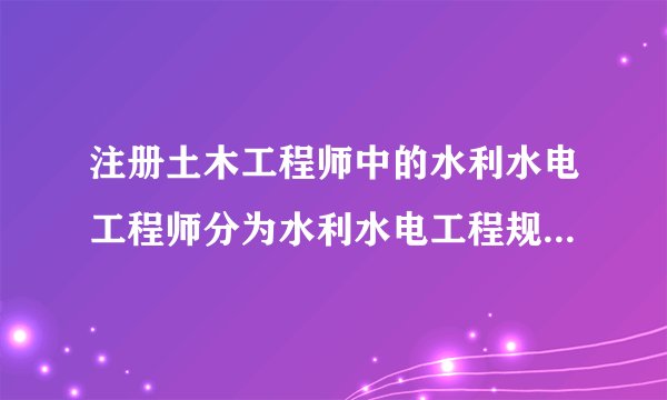 注册土木工程师中的水利水电工程师分为水利水电工程规划，水工结构，水利水电工程地质，水利水电工程移民