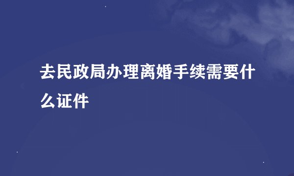 去民政局办理离婚手续需要什么证件
