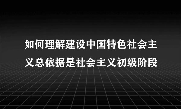 如何理解建设中国特色社会主义总依据是社会主义初级阶段