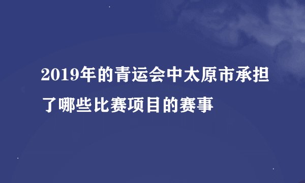 2019年的青运会中太原市承担了哪些比赛项目的赛事