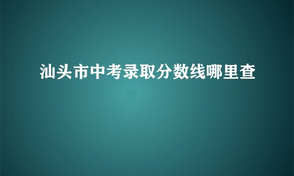 汕头市中考录取分数线哪里查