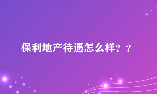 保利地产待遇怎么样？？