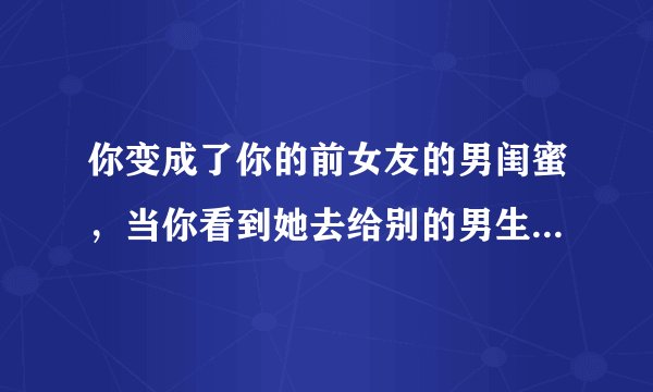 你变成了你的前女友的男闺蜜，当你看到她去给别的男生表白时，你会怎么想？