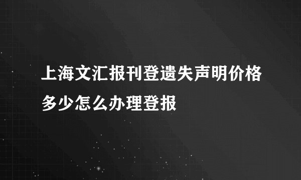 上海文汇报刊登遗失声明价格多少怎么办理登报