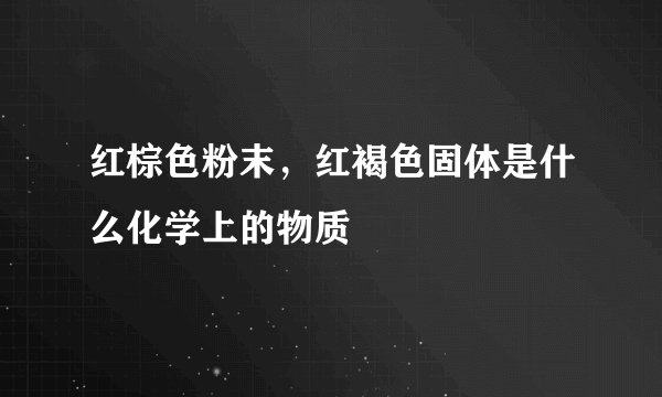 红棕色粉末，红褐色固体是什么化学上的物质