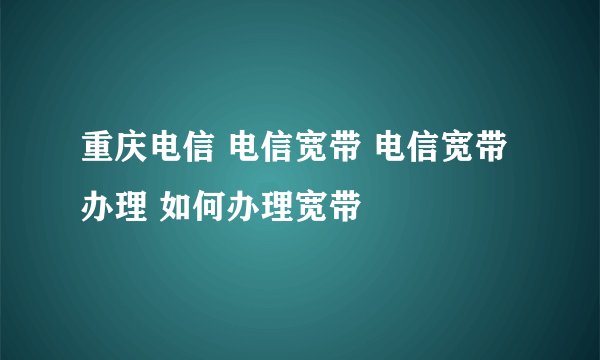 重庆电信 电信宽带 电信宽带办理 如何办理宽带