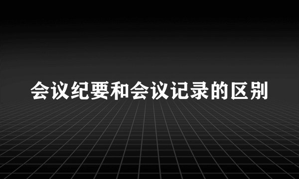 会议纪要和会议记录的区别