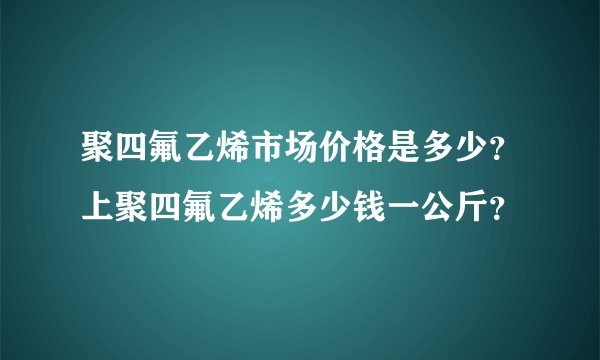 聚四氟乙烯市场价格是多少？上聚四氟乙烯多少钱一公斤？