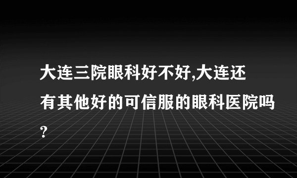 大连三院眼科好不好,大连还有其他好的可信服的眼科医院吗?