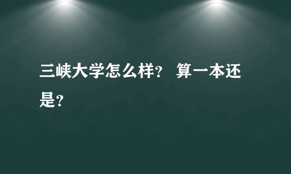 三峡大学怎么样？ 算一本还是？
