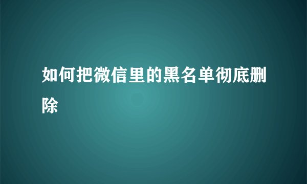 如何把微信里的黑名单彻底删除