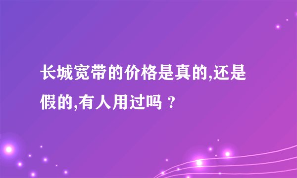 长城宽带的价格是真的,还是假的,有人用过吗 ?