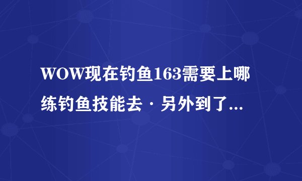 WOW现在钓鱼163需要上哪练钓鱼技能去·另外到了225以后再怎么提升到上限300啊？