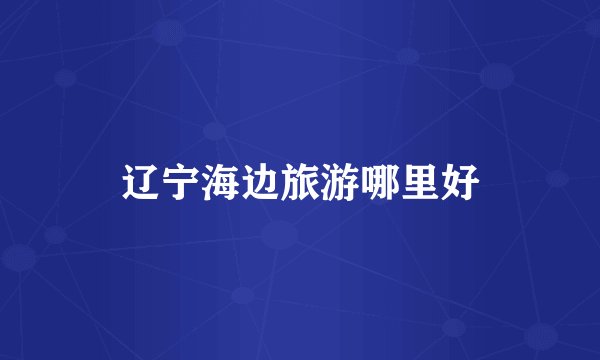 辽宁海边旅游哪里好