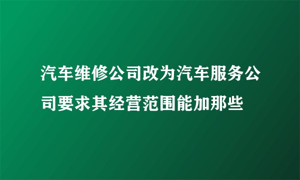 汽车维修公司改为汽车服务公司要求其经营范围能加那些