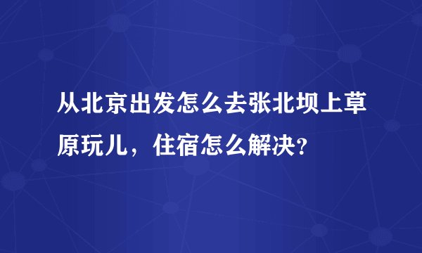 从北京出发怎么去张北坝上草原玩儿，住宿怎么解决？